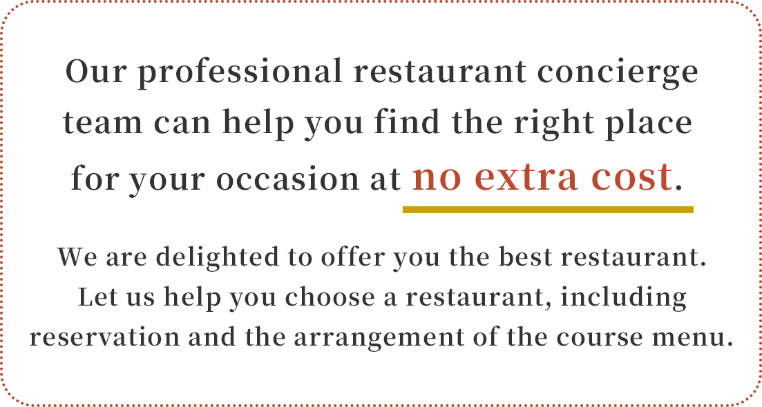 Our professional restaurant concierge team can help you find the right place for your occasion at no extra cost. We are delighted to offer you the best restaurant. Let us help you choose a restaurant, including reservation and the arrangement of the course menu.