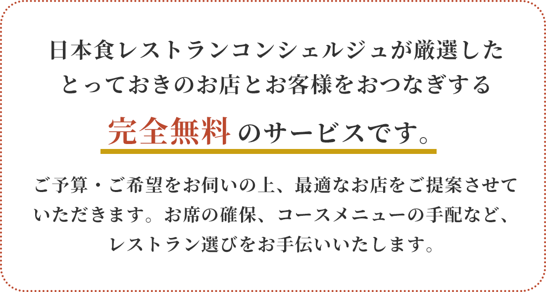 日本食レストランコンシェルジュが厳選したとっておきのお店とお客様をおつなぎする完全無料のサービスです。ご予算・ご希望をお伺いの上、最適なお店をご提案させていただきます。お席の確保、コースメニューの手配など、レストラン選びをお手伝いいたします。