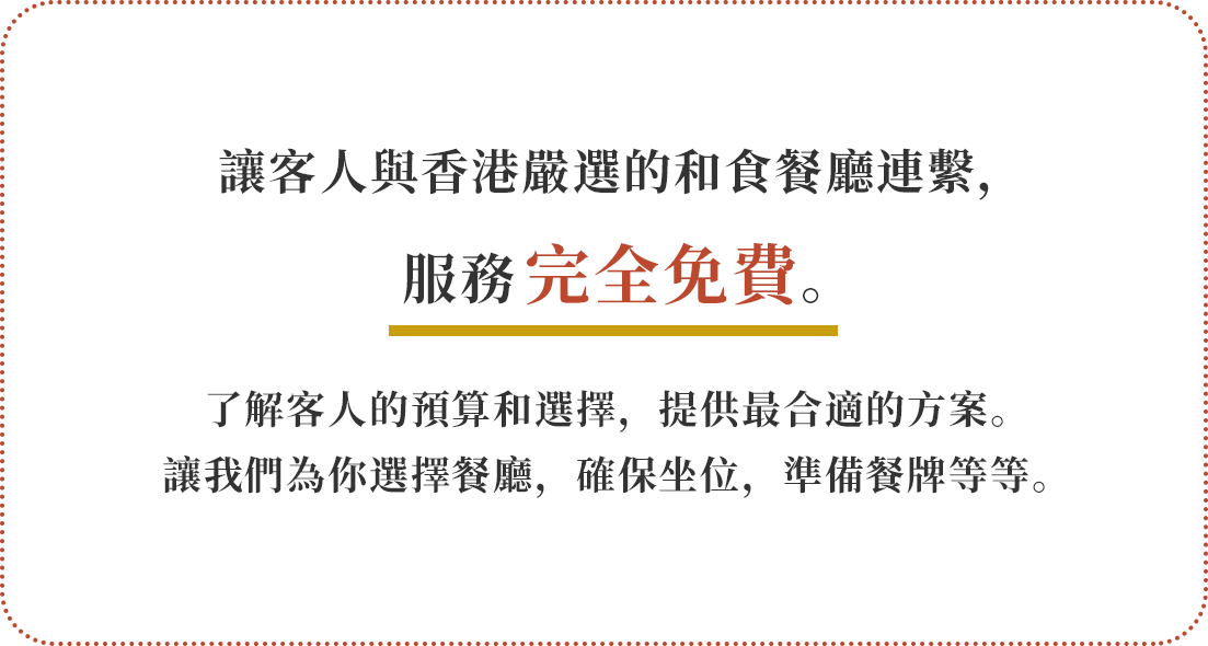 讓客人與香港嚴選的和食餐廳連繫，服務完全免費。了解客人的預算和選擇，提供最合適的方案。讓我們為你選擇餐廳，確保坐位，準備餐牌等等。